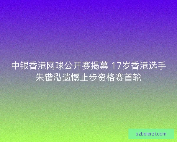 中银香港网球公开赛揭幕 17岁香港选手朱锴泓遗憾止步资格赛首轮