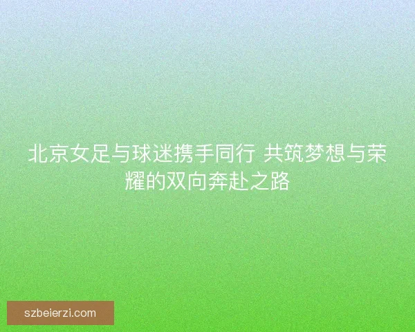 北京女足与球迷携手同行 共筑梦想与荣耀的双向奔赴之路