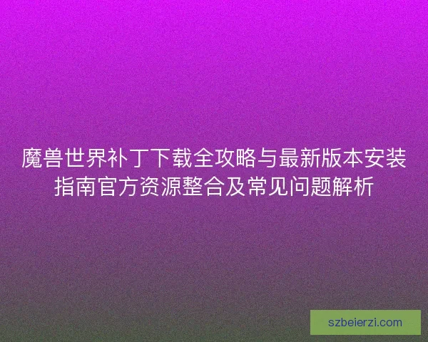 魔兽世界补丁下载全攻略与最新版本安装指南官方资源整合及常见问题解析