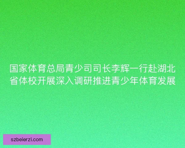 国家体育总局青少司司长李辉一行赴湖北省体校开展深入调研推进青少年体育发展