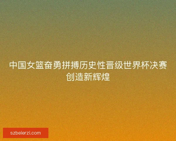 中国女篮奋勇拼搏历史性晋级世界杯决赛创造新辉煌