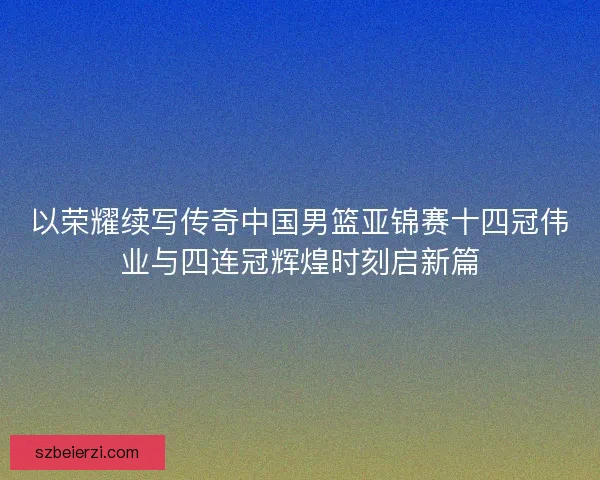 以荣耀续写传奇中国男篮亚锦赛十四冠伟业与四连冠辉煌时刻启新篇